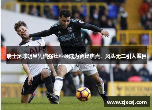 瑞士足球明星凭借强壮脖颈成为赛场焦点，风头无二引人瞩目