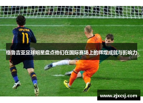 格鲁吉亚足球明星盘点他们在国际赛场上的辉煌成就与影响力