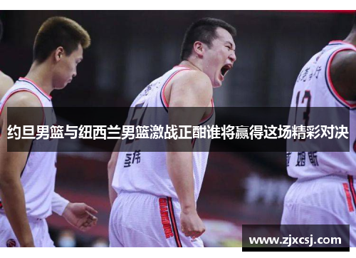 约旦男篮与纽西兰男篮激战正酣谁将赢得这场精彩对决
